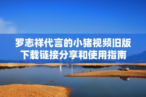 罗志祥代言的小猪视频旧版下载链接分享和使用指南