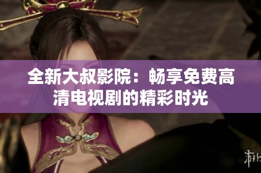 全新大叔影院：畅享免费高清电视剧的精彩时光