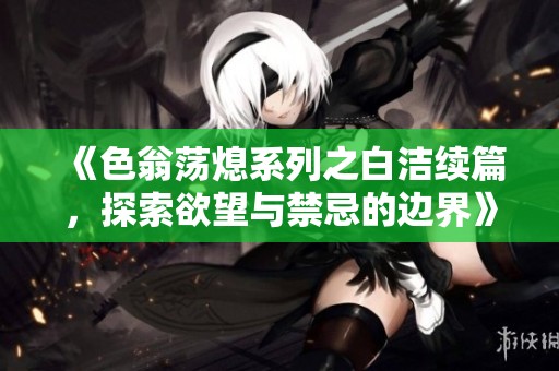《色翁荡熄系列之白洁续篇，探索欲望与禁忌的边界》