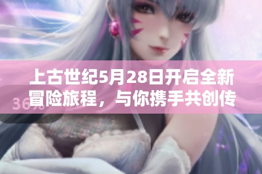 上古世纪5月28日开启全新冒险旅程，与你携手共创传奇时刻！