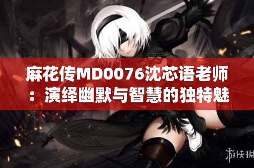 麻花传MD0076沈芯语老师：演绎幽默与智慧的独特魅力