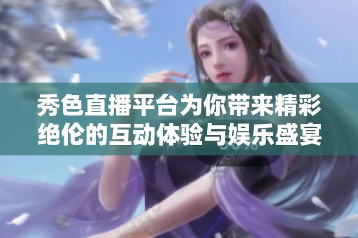 秀色直播平台为你带来精彩绝伦的互动体验与娱乐盛宴