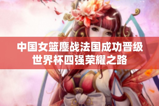 中国女篮鏖战法国成功晋级世界杯四强荣耀之路