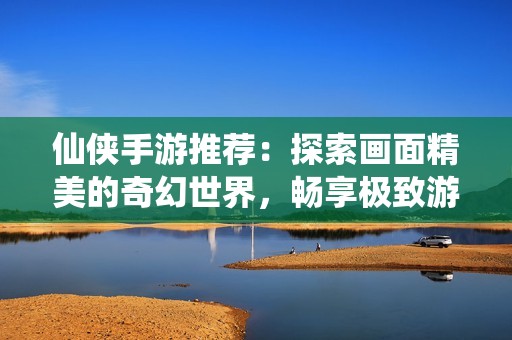 仙侠手游推荐：探索画面精美的奇幻世界，畅享极致游戏体验