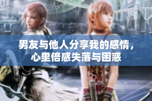男友与他人分享我的感情，心里倍感失落与困惑