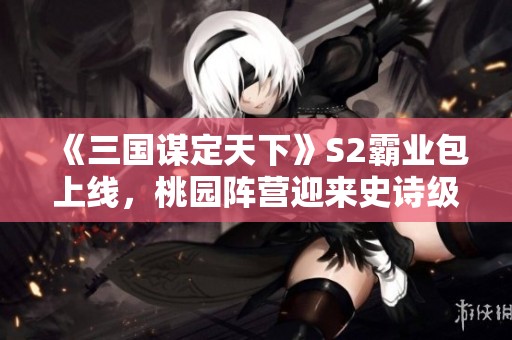 《三国谋定天下》S2霸业包上线，桃园阵营迎来史诗级升级