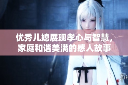 优秀儿媳展现孝心与智慧，家庭和谐美满的感人故事