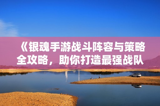 《银魂手游战斗阵容与策略全攻略，助你打造最强战队》