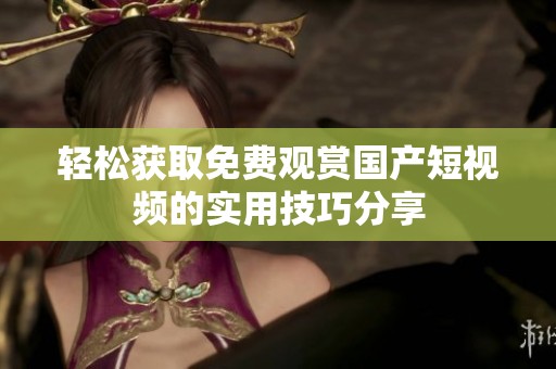 轻松获取免费观赏国产短视频的实用技巧分享