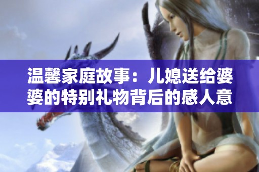 温馨家庭故事：儿媳送给婆婆的特别礼物背后的感人意义