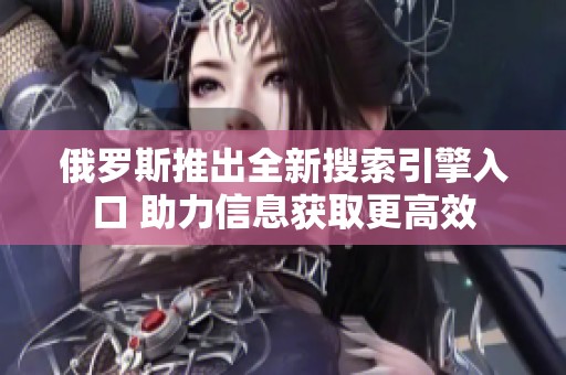 俄罗斯推出全新搜索引擎入口 助力信息获取更高效