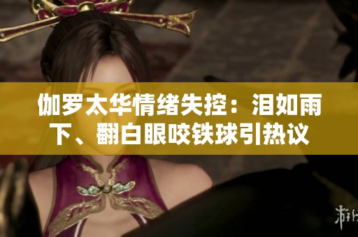伽罗太华情绪失控：泪如雨下、翻白眼咬铁球引热议