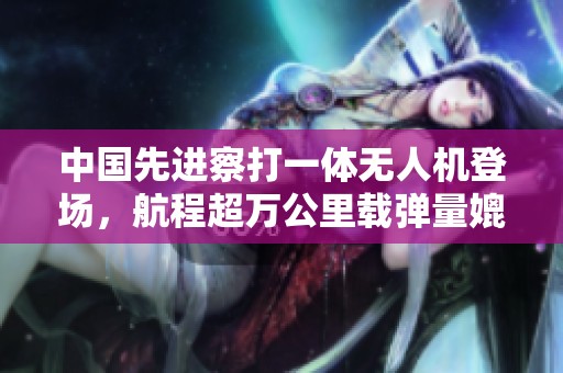中国先进察打一体无人机登场，航程超万公里载弹量媲美战斗机