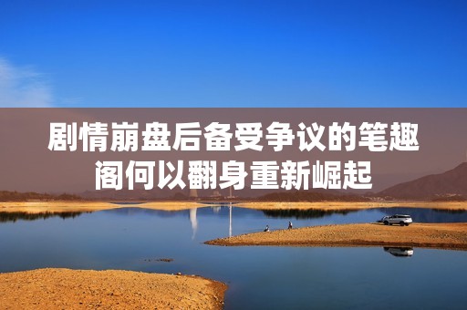 剧情崩盘后备受争议的笔趣阁何以翻身重新崛起