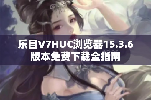 乐目V7HUC浏览器15.3.6版本免费下载全指南