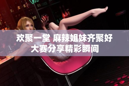 欢聚一堂 麻辣姐妹齐聚好大赛分享精彩瞬间