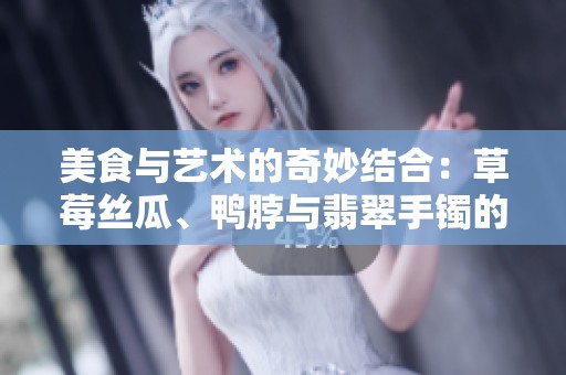 美食与艺术的奇妙结合：草莓丝瓜、鸭脖与翡翠手镯的故事