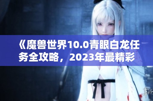 《魔兽世界10.0青眼白龙任务全攻略，2023年最精彩手游推荐》