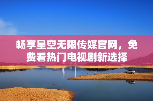 畅享星空无限传媒官网，免费看热门电视剧新选择