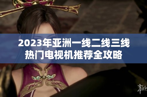 2023年亚洲一线二线三线热门电视机推荐全攻略