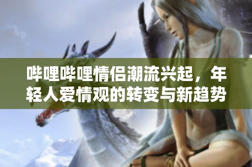 哔哩哔哩情侣潮流兴起，年轻人爱情观的转变与新趋势