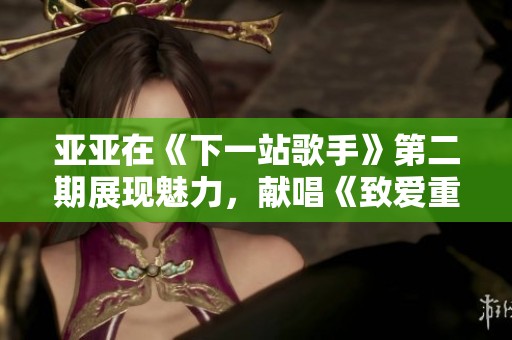 亚亚在《下一站歌手》第二期展现魅力，献唱《致爱重写》引发热议