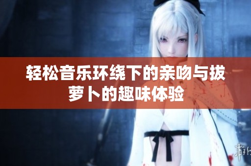 轻松音乐环绕下的亲吻与拔萝卜的趣味体验
