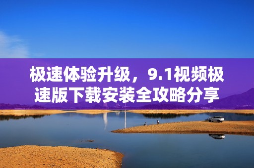 极速体验升级，9.1视频极速版下载安装全攻略分享