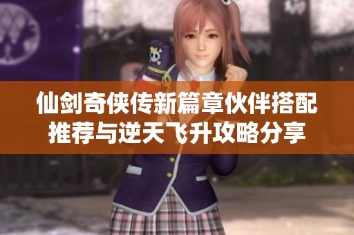 仙剑奇侠传新篇章伙伴搭配推荐与逆天飞升攻略分享