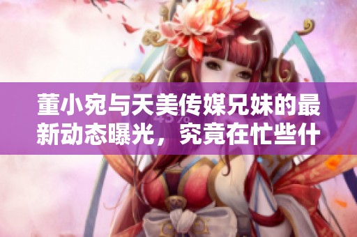董小宛与天美传媒兄妹的最新动态曝光，究竟在忙些什么呢