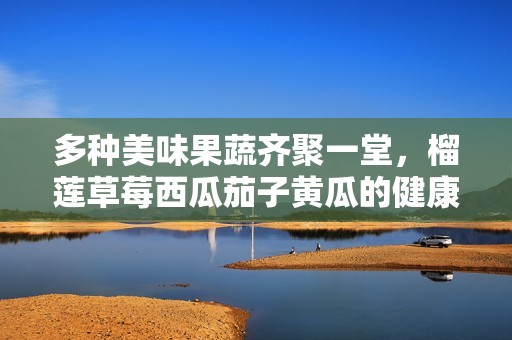 多种美味果蔬齐聚一堂，榴莲草莓西瓜茄子黄瓜的健康之旅