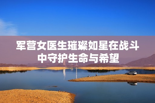 军营女医生璀璨如星在战斗中守护生命与希望