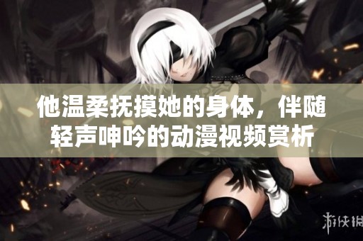 他温柔抚摸她的身体，伴随轻声呻吟的动漫视频赏析