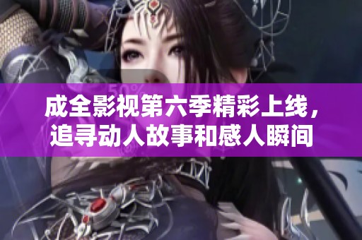 成全影视第六季精彩上线，追寻动人故事和感人瞬间