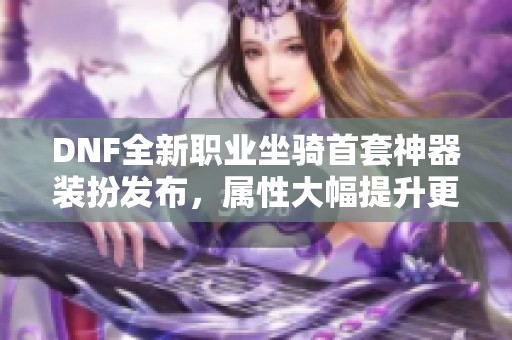 DNF全新职业坐骑首套神器装扮发布，属性大幅提升更具战斗力