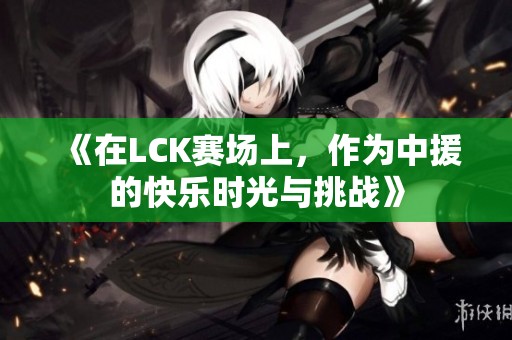 《在LCK赛场上，作为中援的快乐时光与挑战》