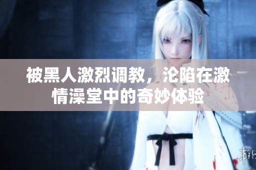 被黑人激烈调教，沦陷在激情澡堂中的奇妙体验