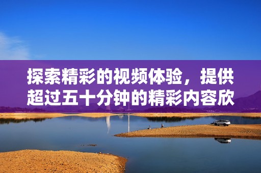 探索精彩的视频体验，提供超过五十分钟的精彩内容欣赏