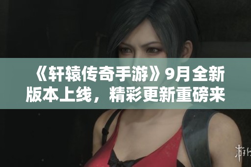 《轩辕传奇手游》9月全新版本上线，精彩更新重磅来袭！
