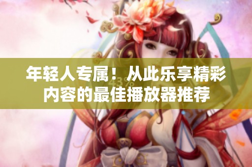 年轻人专属！从此乐享精彩内容的最佳播放器推荐