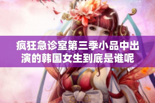 疯狂急诊室第三季小品中出演的韩国女生到底是谁呢