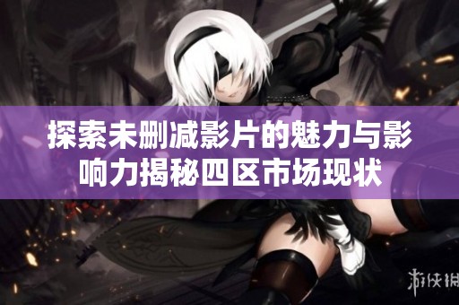 探索未删减影片的魅力与影响力揭秘四区市场现状