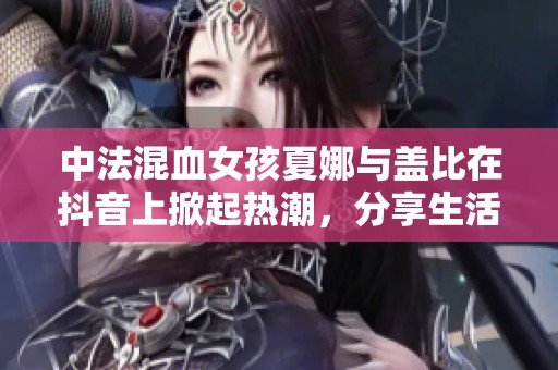 中法混血女孩夏娜与盖比在抖音上掀起热潮，分享生活魅力