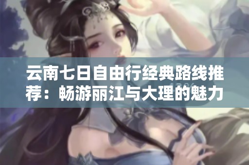 云南七日自由行经典路线推荐：畅游丽江与大理的魅力之旅