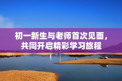 初一新生与老师首次见面，共同开启精彩学习旅程