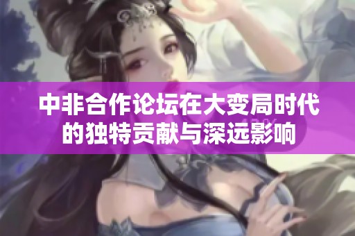中非合作论坛在大变局时代的独特贡献与深远影响