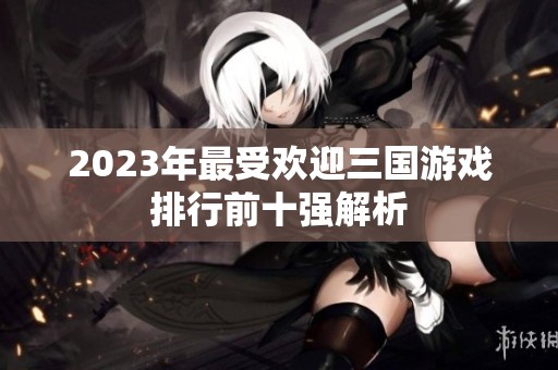 2023年最受欢迎三国游戏排行前十强解析