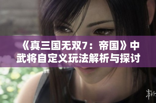 《真三国无双7：帝国》中武将自定义玩法解析与探讨