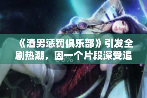 《渣男惩罚俱乐部》引发全剧热潮，因一个片段深受追捧