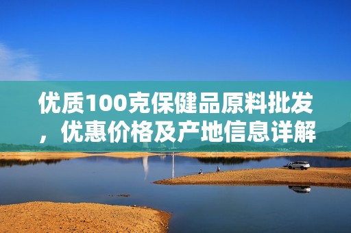 优质100克保健品原料批发，优惠价格及产地信息详解